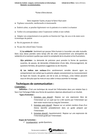 Intitulé du module : Langues, communication et informatique. Intitulé de la filière : Soins infirmiers
Element1 : La communication.
13
*Eviter d’être distrait.
Donc respecter l’autre, et pour le faire il faut avoir:
o Vigilance sensorielle, intellectuelle et émotionnelle
o Endroit calme, se pencher légèrement vers la patiente et se mettre à sa hauteur
o Veiller à la correspondance entre l’expression verbale et non verbale
o Adapter son comportement et ses paroles en fonction de l’âge, du sexe et du statut socio
économique du patient
o Pas de jugements de valeurs
o Ne pas être sélectif dans l’écoute.
2 ) La solidarité : Sentiment qui pousse l’être humain à s’accorder une aide mutuelle.
Donc vous devez prendre votre temps afin de créer consciemment une atmosphère de
solidarité et la maintenir quelles que soient la complexité de la situation et les frustrations.
3)La précision : La demande de précision peut prendre la forme de questions
ouvertes, de pauses, de demandes d’élaboration d’une idée, d’encouragement, de
questions fermées, de questions suggestives ou de résumés.
4) Les indices non verbaux :Etre extrêmement sensible devant signe ou
comportement non verbal que la patiente adopte consciemment ou inconsciemment
(la façon de s’assoir, les gestes ,ton de la voix ,la mimique,…).Ces indices peuvent
vous en dire plus que les mots et vous aider à mieux assimiler le message.
Techniques de communication :
L’entretien :
Définition : C’est une technique de recueil de l’information dans une relation face à
face c’est l’échange d’idée sous forme de questions réponses aboutissant à un résultat.
Types d’entretien :
1. Entretien non directif : Repose sur une expression libre de
l’interviewé sur un sujet qui lui a été soumis par l’interviewer qui
doit rester neutre tout au long de l’entretien.
2. Entretien semi directif : Repose sur un certain nombre d’axe d’un
thème identifié préalablement dans un guide préparé par
l’interviewer.
3. Entretien directif : (questionnaire) : Repose sur une expression de
l’interviewé guidé par l’interviewer.
Etapes de l’entretien :
 La préparation : guide-Questions.
Downloaded by Fakhreddine Najib (fakhreddine04najib@gmail.com)
lOMoARcPSD|35410393
 