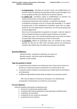 Intitulé du module : Langues, communication et informatique. Intitulé de la filière : Soins infirmiers
Element1 : La communication.
16
 Le brainstorming : Technique qui consiste à poser une problématique et à
accueillir toutes les réponses des participants même les plus étranges et à la
fin une synthèse est faite pour sélectionner les bonnes réponses.
 Le phillips 6/6 : L’animateur expose la problématique ou présente une
situation (il faut éviter la recherche de solutions complexes).
6 groupes de 6 personnes sont constitués, un rapporteur par groupe.
La production du groupe se fait en 6 minutes (pas davantage !). Le rapport
du groupe peut se faire verbalement (l’animateur prend note sur paper-
board) ou par écrit (paper-board, transparent), une minute par groupe (soit
6 minutes également).
Dans le cas d’une préparation de questions à un expert, ce dernier répond à
la fin de l’exposé de toutes les questions (que l’animateur aura classé).
Un débat peut suivre. Une nouvelle production peut suivre selon les mêmes
principes (6x6). Cette technique peut se faire en 30 minutes.
 La simulation : Mettre les participants dans une situation la plus proche
possible du réel (jeu de rôle). Cette technique permet aux participants
d’acquérir des reflexes face à la réalité et aux situations confrontées.
Question/Réponse
Question fermée : à laquelle on répond par oui ou par non
Question ouverte : elle invite à plus de développement
Question à choix multiple
Type de question à choisir
 La question fermée s’adresse à un interlocuteur qui n’a pas encore structuré sa
pensée sur le sujet mais qui peut se positionner sur la nature de son avis.
 La question ouverte s’adresse à une personne qui a déjà l’esprit les informations
qu’on demande.
 La QCM vient généralement après échec de réponse à une question ouverte
*NB : Aucune réponse n’est bonne ou mauvaise en soi. Elle doit juste
correspondre à l’interlocuteur au moment ou on la lui pose.
Les non réponses
Parfois le récepteur de question ne répond pas soit :
 Pace qu’il n’y avait pas de question réelle
 La question elle n’est pas pertinente car elle demande un détaille inutile.
 La question est mal choisie
 La question est non reçue (non entendue)
 La question est non comprise
Downloaded by Fakhreddine Najib (fakhreddine04najib@gmail.com)
lOMoARcPSD|35410393
 