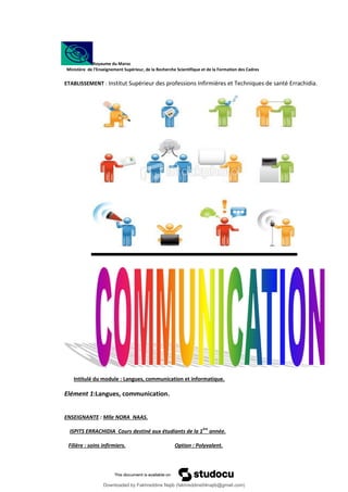 Royaume du Maroc
Ministère de l’Enseignement Supérieur, de la Recherche Scientifique et de la Formation des Cadres
ETABLISSEMENT : Institut Supérieur des professions Infirmières et Techniques de santé Errachidia.
Intitulé du module : Langues, communication et informatique.
Elément 1:Langues, communication.
ENSEIGNANTE : Mlle NORA NAAS.
ISPITS ERRACHIDIA Cours destiné aux étudiants de la 1
ère
année.
Filière : soins infirmiers. Option : Polyvalent.
Downloaded by Fakhreddine Najib (fakhreddine04najib@gmail.com)
lOMoARcPSD|35410393
 