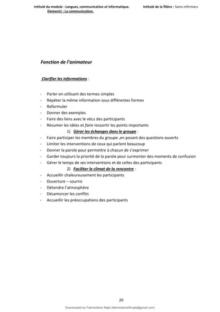 Intitulé du module : Langues, communication et informatique. Intitulé de la filière : Soins infirmiers
Element1 : La communication.
20
Fonction de l’animateur
Clarifier les informations :
- Parler en utilisant des termes simples
- Répéter la même information sous différentes formes
- Reformuler
- Donner des exemples
- Faire des liens avec le vécu des participants
- Résumer les idées et faire ressortir les points importants
1) Gérer les échanges dans le groupe :
- Faire participer les membres du groupe ,en posant des questions ouverts
- Limiter les interventions de ceux qui parlent beaucoup
- Donner la parole pour permettre à chacun de s’exprimer
- Garder toujours la priorité de la parole pour surmonter des moments de confusion
- Gérer le temps de ses interventions et de celles des participants
2) Faciliter le climat de la rencontre :
- Accueillir chaleureusement les participants
- Ouverture – sourire
- Détendre l’atmosphère
- Désamorcer les conflits
- Accueillir les préoccupations des participants
Downloaded by Fakhreddine Najib (fakhreddine04najib@gmail.com)
lOMoARcPSD|35410393
 