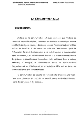 Intitulé du module : Langues, communication et informatique. Intitulé de la filière : Soins infirmiers
Element1 : La communication.
2
LA COMMUNICATION
INTRODUCTION :
L'histoire de la communication est aussi ancienne que l'histoire de
l'humanité. Depuis les origines, l'homme a eu besoin de communiquer. Que ce
soit à l'aide de signaux visuels ou de signaux sonores, l'homme a toujours tenté de
vaincre les distances et de mettre en place une transmission rapide de
l'information. Parler de la vitesse dans la vie collective, dans la communication
entre les hommes, c’est nécessairement aborder la question de l’espace social,
des distances et des pôles socio-économiques voire politiques. Dans la pratique
infirmière, le dialogue, la communication écrite, les communications
électroniques et par téléphone, et les présentations vidéo sont les formes de
communication les plus souvent utilisées.
La communication de laquelle on parle est celle prise dans une vision
plus large, réunissant les multiples circuits d’échanges et de circulation des
biens, des personnes et des messages.
Downloaded by Fakhreddine Najib (fakhreddine04najib@gmail.com)
lOMoARcPSD|35410393
 