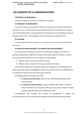 Intitulé du module : Langues, communication et informatique. Intitulé de la filière : Soins infirmiers
Element1 : La communication.
6
LES ELEMENTS DE LA COMMUNICATION :
L’émetteur ou destinateur :
Il émet le message. Ce peut être un individu ou un groupe.
Le récepteur ou destinataire :
Il reçoit le message. Ce peut être un individu, un groupe ou une machine (ordinateur).
Dans tous les cas, on estimera que la communication a eu lieu si la réception du message a
une incidence observable sur le comportement du destinataire (ceci ne signifiant pas que le
message a été compris : il faut distinguer avec soin réception et compréhension)
Le message :
C’est le produit de la communication. Il est constitué par le contenu des informations
transmises.
Le canal de communication / Le système de communication :
Le canal de communication est la voie de circulation des messages. Il peut être, en
première approximation, défini par les moyens techniques auxquels l’émetteur a recours
pour assurer l’acheminement de son message vers le destinataire :
 Moyens sonores : Voix, ondes sonores, oreille…
 Moyens visuels : Excitation lumineuse, perception rétinienne…
La transmission réussie d’un message requiert non seulement un canal physique mais
aussi une prise de contact psychologique : Prononcer une phrase à haute et intelligible voix
ne suffit pas à la faire recevoir d’un destinataire inattentif.
On distingue parfois de manière plus nette :
 Le canal de communication, défini par les caractéristiques physiques de la
communication
 Le système de communication, à savoir la relation particulière s’instaurant
entre un émetteur et un récepteur, définie par leurs statuts, fonctions sociales,
positions institutionnelles, environnement culturel…
L’interprétation d’un message doit prendre en considération le système de
communication qui n’est rien d’autre que la situation socioculturelle de communication.
Downloaded by Fakhreddine Najib (fakhreddine04najib@gmail.com)
lOMoARcPSD|35410393
 