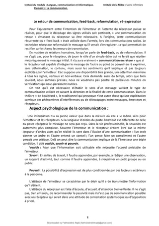 Intitulé du module : Langues, communication et informatique. Intitulé de la filière : Soins infirmiers
Element1 : La communication.
8
Le retour de communication, feed-back, reformulation, ré-expression
Pour l’ajustement entre l’intention de l’émetteur et l’attente du récepteur puisse se
réaliser, pour que le décodage des signes utilisés soit pertinent, « une communication en
retour » émanant du récepteur va être nécessaire. A l’origine, cette communication
récurrente ou « feed-back » était utilisée dans l’armée, lors des communications radios. Le
technicien récepteur reformulait le message qu’il venait d’enregistrer, ce qui permettait de
rectifier sur le champ les erreurs de transmission.
En matière de relations humaines, lorsqu’on parle de feed-back, ou de reformulation. Il
ne s’agit pas, pour le récepteur, de jouer le rôle d’un simple écho qui ne ferait que répéter
mécaniquement le message initial. Il n’y aura vraiment « communication en retour » que si
le récepteur est capable d’intégrer le message de l’autre au point de pouvoir en ré exprimer,
sans déformation, le contenu, mais aussi les sentiments qu’il implique et pas toujours
explicités par l’émetteur. Ceci suppose une disponibilité très grande, une attention maximale
à tous les signes, verbaux et non-verbaux. Cela demande aussi du temps, alors que bien
souvent, nous sommes pressés, nous ne voudrions pas perdre de précieuses minutes en
vérifications qui nous paraissent inutiles.
On voit qu’il est nécessaire d’établir le sens d’un message suivant le type de
communication utilisée et suivant la direction et la finalité de cette communication. Dans le
théâtre « de boulevard », le traditionnel qui provoque n’est autre chose qu’une exploitation
comique des phénomènes d’interférences ou de télescopages entre messages, émetteurs et
récepteurs.
Aspect psychologique de la communication :
Une information n’a sa pleine valeur que dans la mesure où elle a le même sens pour
l’émetteur et les récepteurs. Si la longueur d’ondes du poste émetteur est différente de celle
du poste récepteur le message ne sera pas reçu. Dans la vie professionnelle, la situation est
autrement plus complexe. Souvent l’émetteur et le récepteur croient être sur la même
longueur d’ondes alors qu’en réalité ils sont dans l’illusion d’une communication : l’un croit
donner un ordre et l’autre entend un conseil ; l’un pense faire un compliment et l’autre
perçoit une critique. Delà on peut dire la communication implique de la l’émetteur une triple
condition. Il doit vouloir, savoir et pouvoir.
Vouloir : Pour que l’information soit utilisable elle nécessite l’accord préalable de
l’émetteur.
Savoir : En milieu de travail, il faudra apprendre, par exemple, à rédiger une observation,
un rapport d’activité, tout comme il faudra apprendre, à s’exprimer en petit groupe ou en
public.
Pouvoir : La possibilité d’expression est de plus conditionnée par des facteurs extérieurs
à la personne.
L’attitude de l’émetteur se caractérise par le désir qu’il a de transmettre l’information
qu’il détient.
L’attitude du récepteur est faite d’écoute, d’accueil, d’attention bienveillante. Il ne s’agit
pas, bien entendu, de recommander la passivité mais il n’est pas de communication possible
avec un récepteur qui serait dans une attitude de contestation systématique ou d’opposition
à priori.
Downloaded by Fakhreddine Najib (fakhreddine04najib@gmail.com)
lOMoARcPSD|35410393
 
