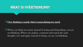 What is overthinking?
Over thinking is exactly what it means,thining too much
When you think too much, instead of acting and doing things, you are
overthinking. When you analyze, comment and repeat the same
thoughts over and again, instead of acting, you are overthinking.
 