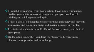 This habit prevents you from taking action. It consumes your energy,
disables your ability to make decisions, and puts you on a loop of
thinking and thinking over and again.
This is a kind of thinking that wastes your time and energy and prevents
you from acting, doing new things and making progress in your life.
In this situation there is more likelihood for worry, anxiety and lack of
inner peace.
On the other hand, when you don’t overthink, you become more
efficient, more peaceful and more happy.
 