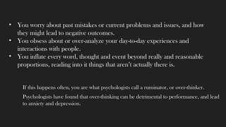 If this happens often, you are what psychologists call a ruminator, or over-thinker.
Psychologists have found that over-thinking can be detrimental to performance, and lead
to anxiety and depression.
• You worry about past mistakes or current problems and issues, and how
they might lead to negative outcomes.
• You obsess about or over-analyze your day-to-day experiences and
interactions with people.
• You inflate every word, thought and event beyond really and reasonable
proportions, reading into it things that aren’t actually there is.
 