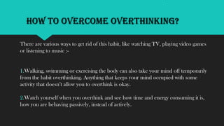 How to Overcome Overthinking?
There are various ways to get rid of this habit, like watching TV, playing video games
or listening to music :-
1.Walking, swimming or exercising the body can also take your mind off temporarily
from the habit overthinking. Anything that keeps your mind occupied with some
activity that doesn’t allow you to overthink is okay.
2.Watch yourself when you overthink and see how time and energy consuming it is,
how you are behaving passively, instead of actively.
 