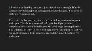 3.Realize that thinking once, or a just a few times is enough. It leads
you nowhere thinking over and again the same thoughts. You need to
make a decision and act.
The matter is that you might revert to overtinking – ruminating over
and again. The above tips would help you, but if you want to
completely overcome this habit, you will need to go one step further.
You will need to learn to focus and calm down your mind, so that you
can easily prevent it from revolving around the same thoughts over
and again.
 