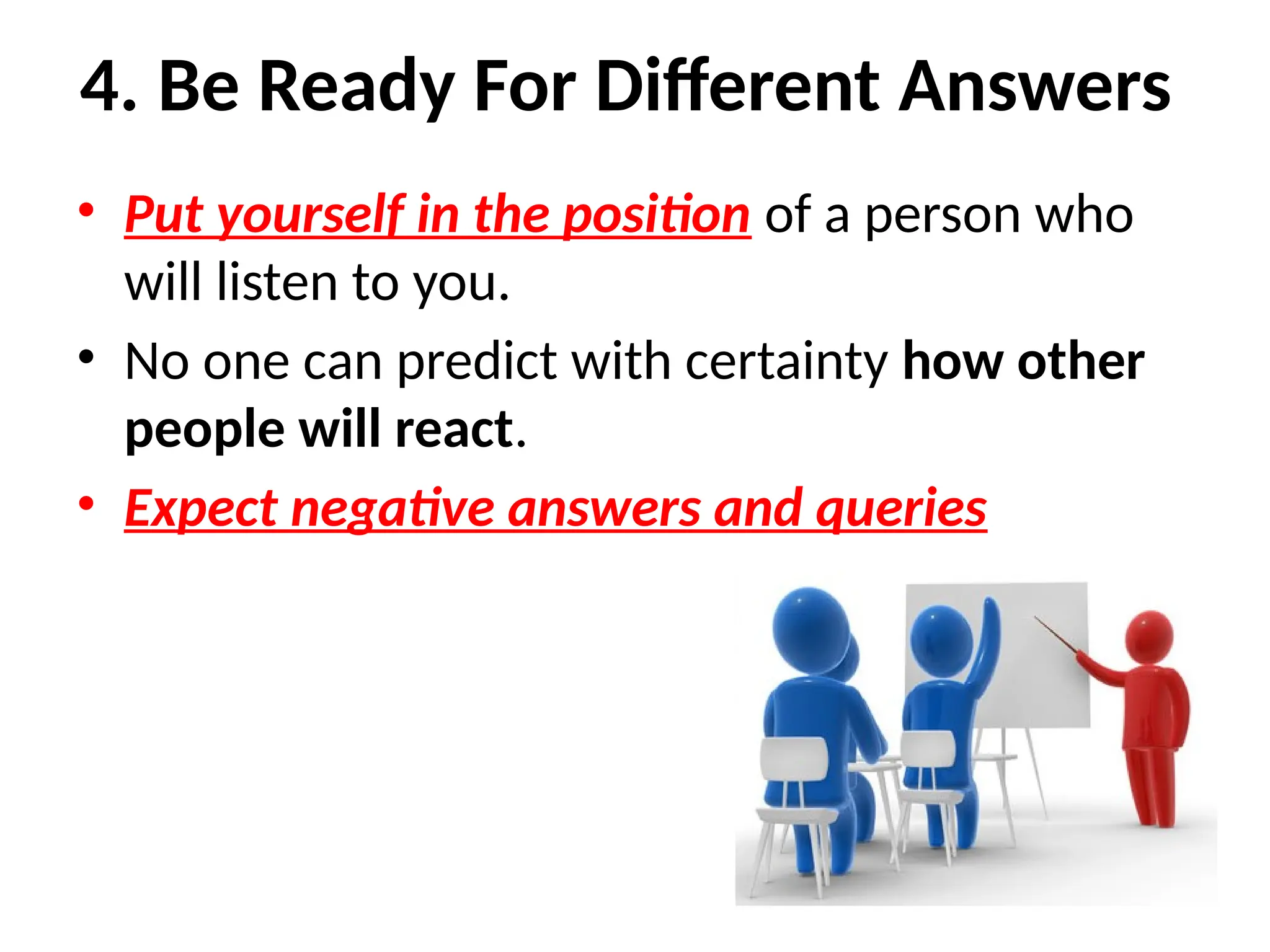 4. Be Ready For Different Answers
• Put yourself in the position of a person who
will listen to you.
• No one can predict with certainty how other
people will react.
• Expect negative answers and queries
 