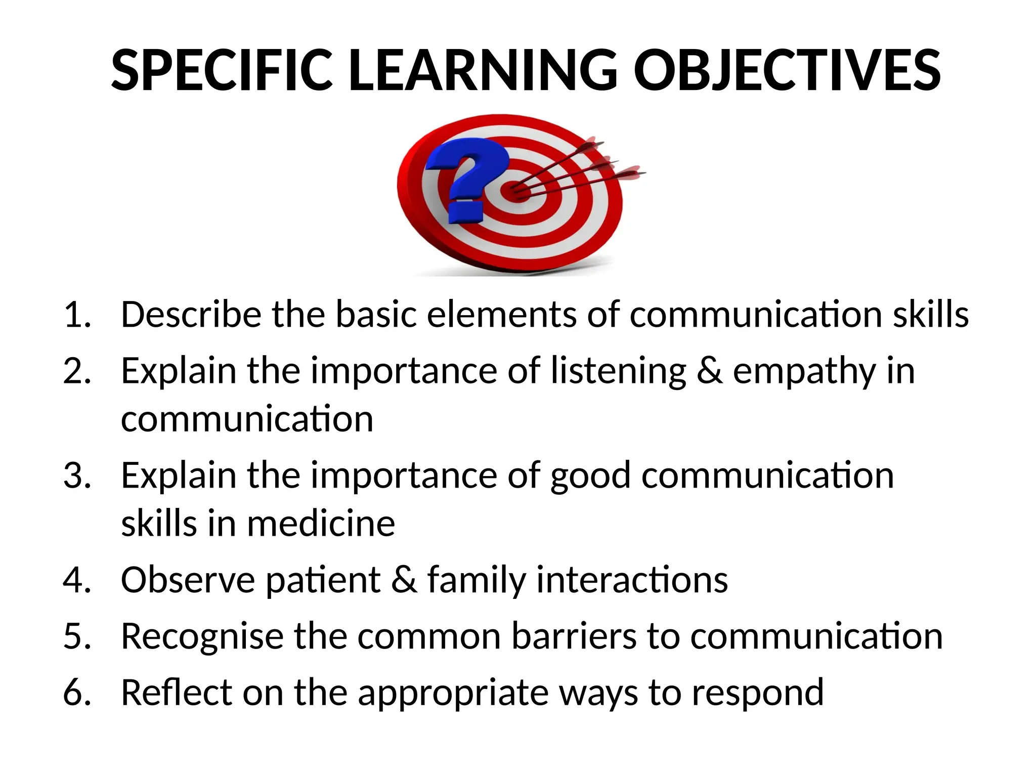 SPECIFIC LEARNING OBJECTIVES
1. Describe the basic elements of communication skills
2. Explain the importance of listening & empathy in
communication
3. Explain the importance of good communication
skills in medicine
4. Observe patient & family interactions
5. Recognise the common barriers to communication
6. Reflect on the appropriate ways to respond
 
