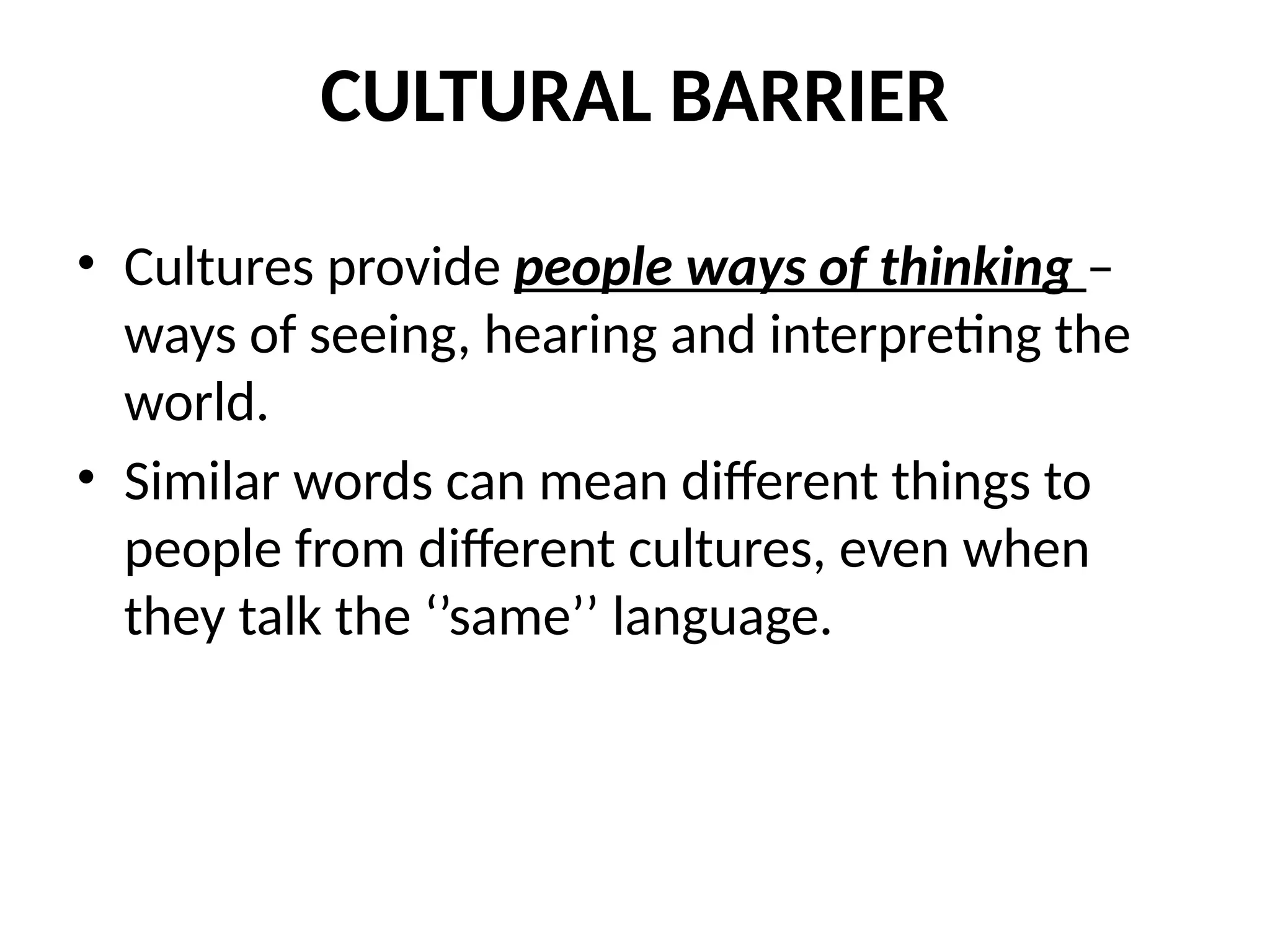 CULTURAL BARRIER
• Cultures provide people ways of thinking –
ways of seeing, hearing and interpreting the
world.
• Similar words can mean different things to
people from different cultures, even when
they talk the ‘’same’’ language.
 
