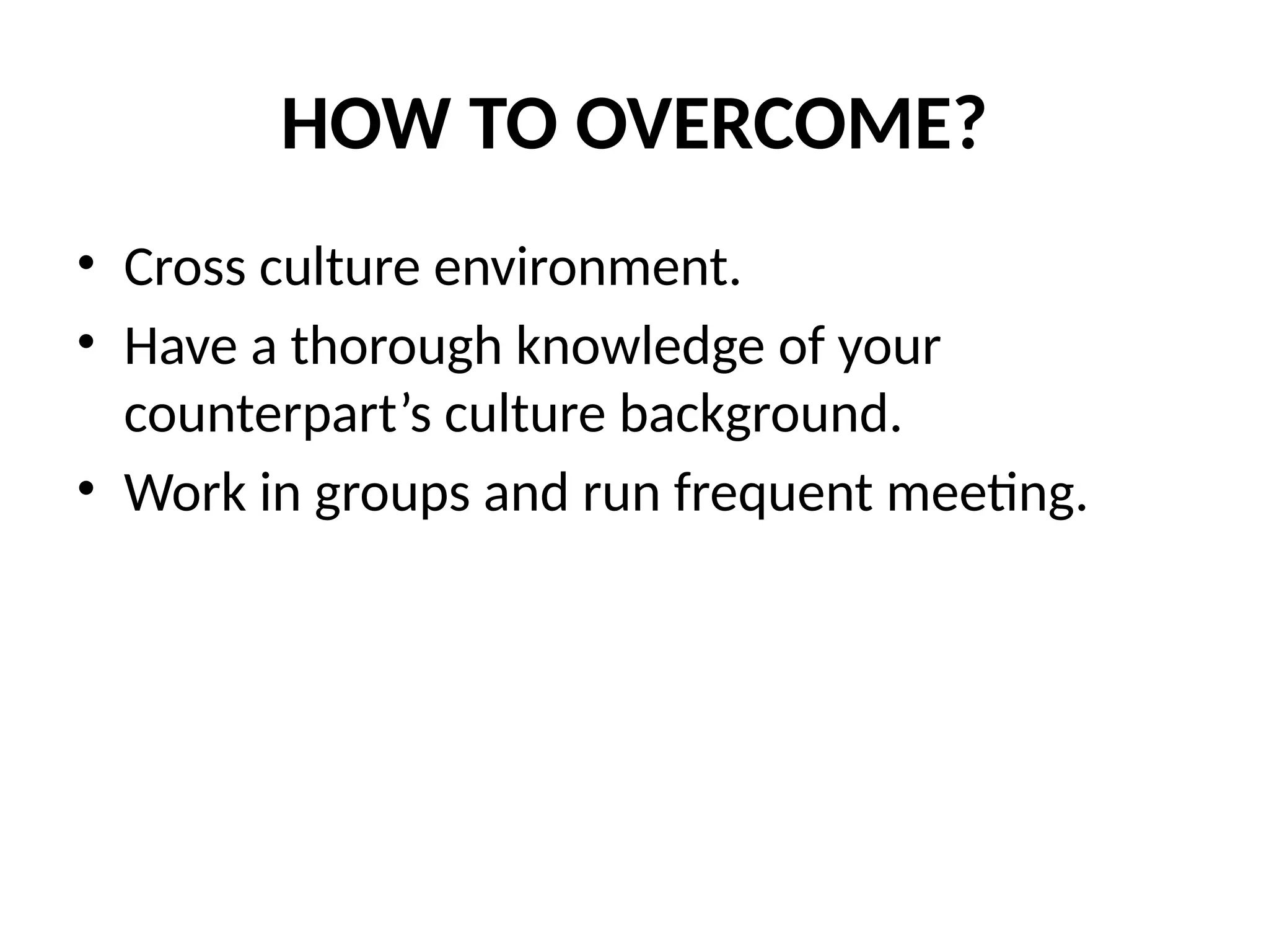 HOW TO OVERCOME?
• Cross culture environment.
• Have a thorough knowledge of your
counterpart’s culture background.
• Work in groups and run frequent meeting.
 