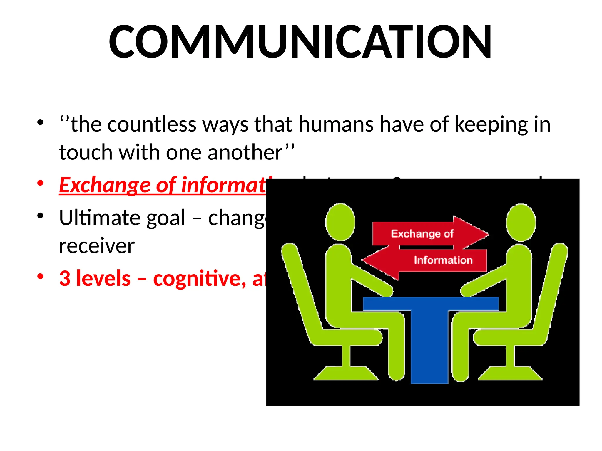 COMMUNICATION
• ‘’the countless ways that humans have of keeping in
touch with one another’’
• Exchange of information between 2 or more people
• Ultimate goal – change in the desired direction of the
receiver
• 3 levels – cognitive, affective & Psychomotor
 