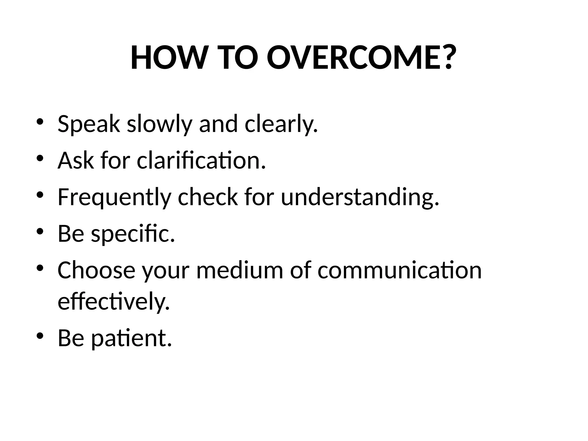 HOW TO OVERCOME?
• Speak slowly and clearly.
• Ask for clarification.
• Frequently check for understanding.
• Be specific.
• Choose your medium of communication
effectively.
• Be patient.
 