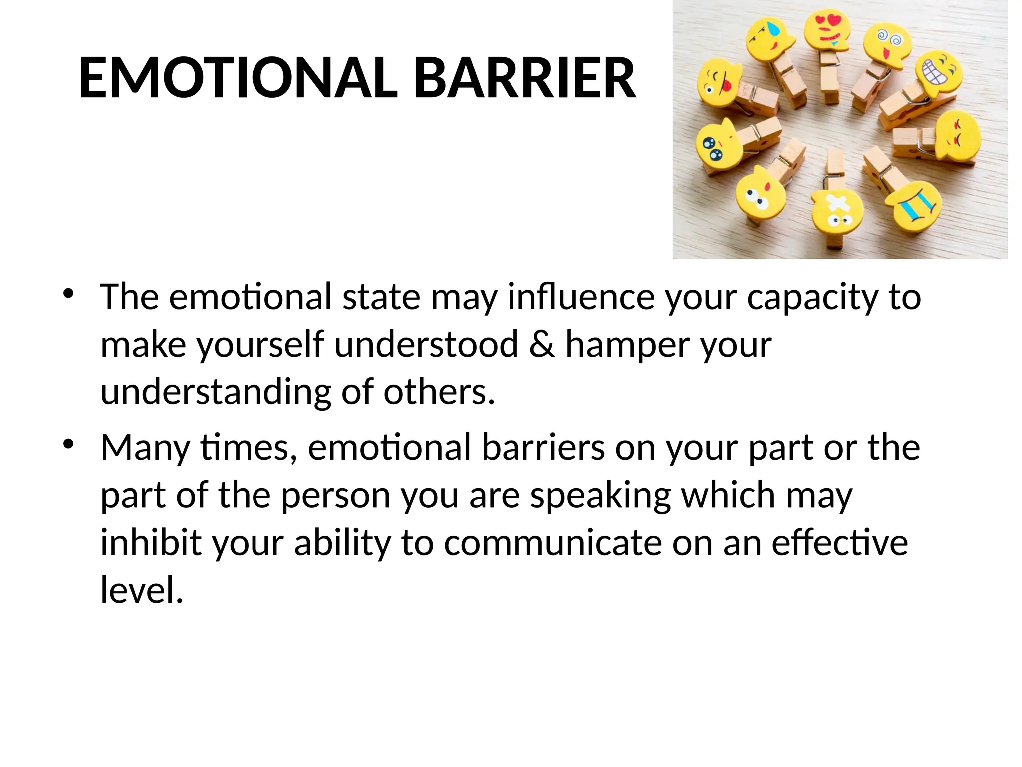 EMOTIONAL BARRIER
• The emotional state may influence your capacity to
make yourself understood & hamper your
understanding of others.
• Many times, emotional barriers on your part or the
part of the person you are speaking which may
inhibit your ability to communicate on an effective
level.
 
