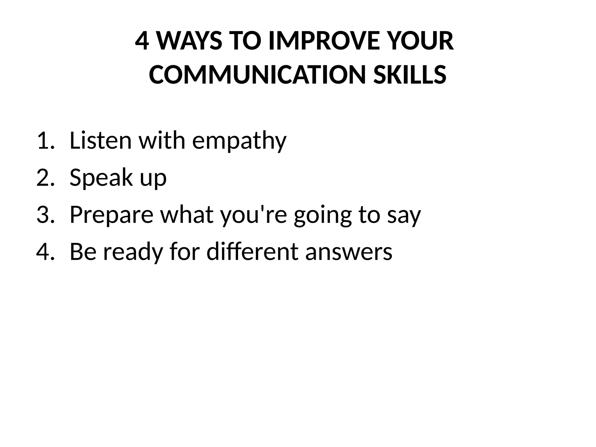 4 WAYS TO IMPROVE YOUR
COMMUNICATION SKILLS
1. Listen with empathy
2. Speak up
3. Prepare what you're going to say
4. Be ready for different answers
 
