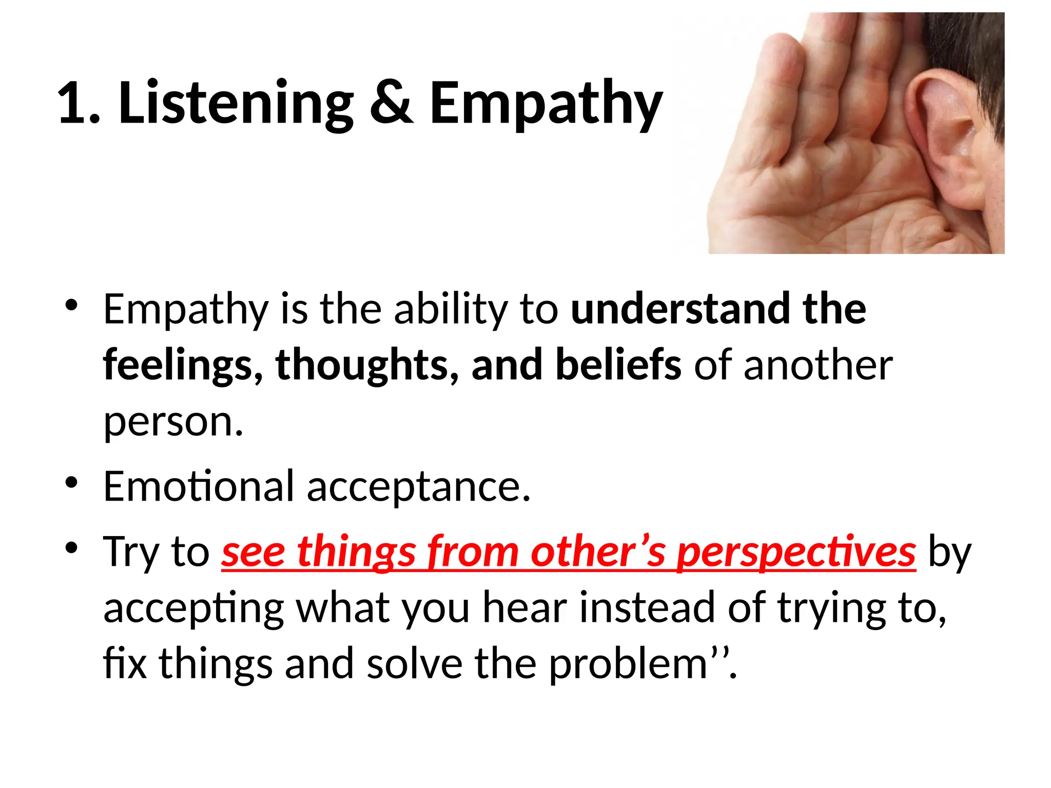 1. Listening & Empathy
• Empathy is the ability to understand the
feelings, thoughts, and beliefs of another
person.
• Emotional acceptance.
• Try to see things from other’s perspectives by
accepting what you hear instead of trying to,
fix things and solve the problem’’.
 