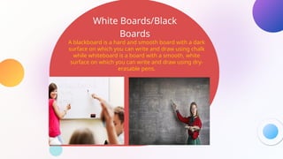White Boards/Black
Boards
A blackboard is a hard and smooth board with a dark
surface on which you can write and draw using chalk
while whiteboard is a board with a smooth, white
surface on which you can write and draw using dry-
erasable pens.
 