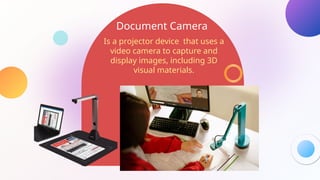 Document Camera
Is a projector device that uses a
video camera to capture and
display images, including 3D
visual materials.
 