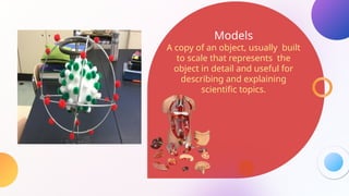 Models
A copy of an object, usually built
to scale that represents the
object in detail and useful for
describing and explaining
scientific topics.
 
