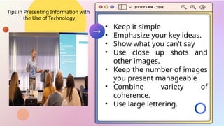 Tips in Presenting Information with
the Use of Technology
• Keep it simple
• Emphasize your key ideas.
• Show what you can’t say
• Use close up shots and
other images.
• Keep the number of images
you present manageable
• Combine variety of
coherence.
• Use large lettering.
 