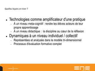 Quelles leçons en tirer ?
 Technologies comme amplificateur d'une pratique
 À un niveau meta-cognitif : rendre les élèves acteurs de leur
propre apprentissage
 À un niveau didactique : la discipline au cœur de la réflexion
 Dynamiques à un niveau individuel / collectif
 Représentées et analysée dans le modèle tri-dimensionnel
 Processus d'évaluation formative complet
 
