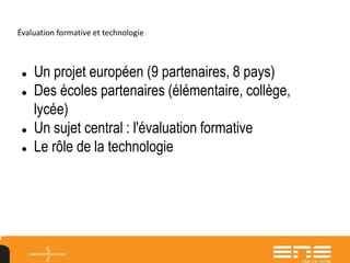 Évaluation formative et technologie
 Un projet européen (9 partenaires, 8 pays)
 Des écoles partenaires (élémentaire, collège,
lycée)
 Un sujet central : l'évaluation formative
 Le rôle de la technologie
 