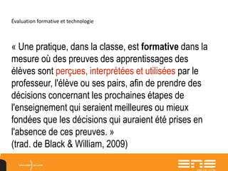 Évaluation formative et technologie
« Une pratique, dans la classe, est formative dans la
mesure où des preuves des apprentissages des
élèves sont perçues, interprétées et utilisées par le
professeur, l'élève ou ses pairs, afin de prendre des
décisions concernant les prochaines étapes de
l'enseignement qui seraient meilleures ou mieux
fondées que les décisions qui auraient été prises en
l'absence de ces preuves. »
(trad. de Black & William, 2009)
 