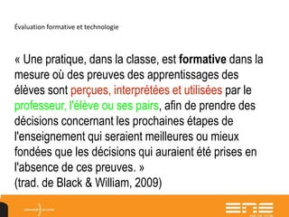 Évaluation formative et technologie
« Une pratique, dans la classe, est formative dans la
mesure où des preuves des apprentissages des
élèves sont perçues, interprétées et utilisées par le
professeur, l'élève ou ses pairs, afin de prendre des
décisions concernant les prochaines étapes de
l'enseignement qui seraient meilleures ou mieux
fondées que les décisions qui auraient été prises en
l'absence de ces preuves. »
(trad. de Black & William, 2009)
 