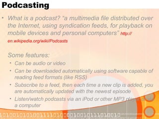 Podcasting What is a podcast? “a multimedia file distributed over the Internet, using syndication feeds, for playback on mobile devices and personal computers”  http:// en.wikipedia.org/wiki/Podcasts   Some features:  Can be audio or video  Can be downloaded automatically using software capable of reading feed formats (like RSS) Subscribe to a feed, then each time a new clip is added, you are automatically updated with the newest episode Listen/watch podcasts via an iPod or other MP3 player or via a computer 