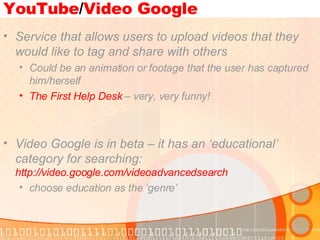 YouTube / Video Google Service that allows users to upload videos that they would like to tag and share with others Could be an animation or footage that the user has captured him/herself The First Help Desk  – very, very funny! Video Google is in beta – it has an ‘educational’ category for searching:  http://video.google.com/videoadvancedsearch   choose education as the ‘genre’  