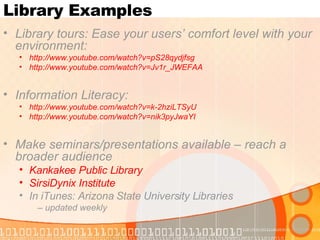 Library Examples Library tours: Ease your users’ comfort level with your environment:  http:// www.youtube.com/watch?v =pS28qydjfsg   http:// www.youtube.com/watch?v =Jv1r_JWEFAA Information Literacy: http:// www.youtube.com/watch?v =k-2hziLTSyU http:// www.youtube.com/watch?v =nik3pyJwaYI Make seminars/presentations available – reach a broader audience Kankakee Public Library SirsiDynix  Institute In iTunes: Arizona State University Libraries –  updated weekly 