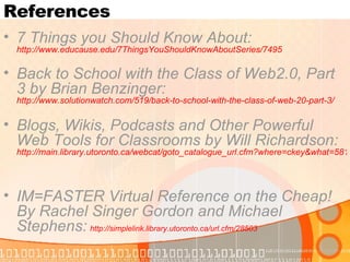 References 7 Things you Should Know About:  http://www.educause.edu/7ThingsYouShouldKnowAboutSeries/7495   Back to School with the Class of Web2.0, Part 3 by Brian Benzinger:  http://www.solutionwatch.com/519/back-to-school-with-the-class-of-web-20-part-3/   Blogs, Wikis, Podcasts and Other Powerful Web Tools for Classrooms by Will Richardson:  http://main.library.utoronto.ca/webcat/goto_catalogue_url.cfm?where=ckey&what=5816488   IM=FASTER Virtual Reference on the Cheap! By Rachel Singer Gordon and Michael Stephens:   http://simplelink.library.utoronto.ca/url.cfm/28503   