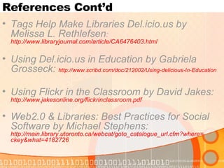 References Cont’d Tags Help Make Libraries Del.icio.us by Melissa L. Rethlefsen :  http://www.libraryjournal.com/article/CA6476403.html Using Del.icio.us in Education by Gabriela Grosseck:  http://www.scribd.com/doc/212002/Using-delicious-In-Education   Using Flickr in the Classroom by David Jakes:   http://www.jakesonline.org/flickrinclassroom.pdf Web2.0 & Libraries: Best Practices for Social Software by Michael Stephens:   http://main.library.utoronto.ca/webcat/goto_catalogue_url.cfm?where = ckey&what =4182726   