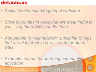 del.icio.us Social bookmarking/tagging of websites Store favourites in ways that are meaningful to you – tag them AND bundle them Add people to your network; subscribe to tags that are of interest to you; search for others’ sites Example: search for: learning communities education 