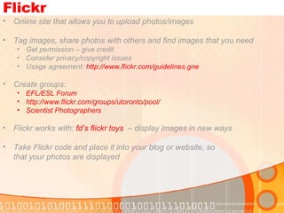 Flickr Online site that allows you to upload photos/images Tag images, share photos with others and find images that you need  Get permission – give credit Consider privacy/copyright issues Usage agreement:  http://www.flickr.com/guidelines.gne   Create groups:  EFL/ESL Forum http://www.flickr.com/groups/utoronto/pool/   Scientist Photographers Flickr works with:  fd’s   flickr  toys   – display images in new ways Take Flickr code and place it into your blog or website, so  that your photos are displayed  