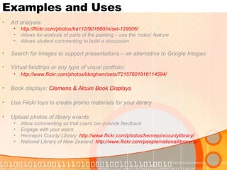 Examples and Uses Art analysis: http://flickr.com/photos/ha112/901660/in/set-129006/ Allows for analysis of parts of the painting – use the ‘notes’ feature Allows student commenting to build a discussion Search for images to support presentations – an alternative to Google Images Virtual fieldtrips or any type of visual portfolio: http://www.flickr.com/photos/kbrigham/sets/72157601916114594/   Book displays:  Clemens & Alcuin Book Displays Use Flickr toys to create promo materials for your library Upload photos of library events Allow commenting so that users can provide feedback Engage with your users Hennepin County Library:  http://www.flickr.com/photos/hennepincountylibrary/   National Library of New Zealand:  http://www.flickr.com/people/nationallibrarynz/   