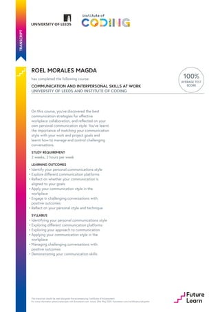 ROEL MORALES MAGDA
has completed the following course:
COMMUNICATION AND INTERPERSONAL SKILLS AT WORK
UNIVERSITY OF LEEDS AND INSTITUTE OF CODING
100%
AVERAGE TEST
SCORE
On this course, you’ve discovered the best
communication strategies for effective
workplace collaboration, and reflected on your
own personal communication style. You’ve learnt
the importance of matching your communication
style with your work and project goals and
learnt how to manage and control challenging
conversations.
STUDY REQUIREMENT
2 weeks, 2 hours per week
LEARNING OUTCOMES
SYLLABUS
Identify your personal communications style
•
Explore different communication platforms
•
Reflect on whether your communication is
aligned to your goals
•
Apply your communication style in the
workplace
•
Engage in challenging conversations with
positive outcomes
•
Reflect on your personal style and technique
•
Identifying your personal communications style
•
Exploring different communication platforms
•
Exploring your approach to communication
•
Applying your communication style in the
workplace
•
Managing challenging conversations with
positive outcomes
•
Demonstrating your communication skills
•
This transcript should be read alongside the accompanying Certificate of Achievement.
For more information about transcripts visit futurelearn.com. Issued 24th May 2020. futurelearn.com/certificates/edopa4w
 
