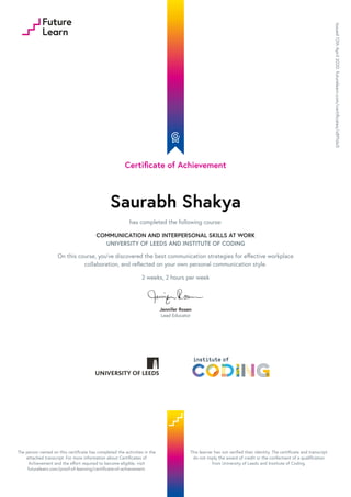 Certificate of Achievement
Saurabh Shakya
has completed the following course:
COMMUNICATION AND INTERPERSONAL SKILLS AT WORK
UNIVERSITY OF LEEDS AND INSTITUTE OF CODING
On this course, you’ve discovered the best communication strategies for effective workplace
collaboration, and reflected on your own personal communication style.
2 weeks, 2 hours per week
Jennifer Rosen
Lead Educator
Issued
12th
April
2020.
futurelearn.com/certificates/s891do5
The person named on this certificate has completed the activities in the
attached transcript. For more information about Certificates of
Achievement and the effort required to become eligible, visit
futurelearn.com/proof-of-learning/certificate-of-achievement.
This learner has not verified their identity. The certificate and transcript
do not imply the award of credit or the conferment of a qualification
from University of Leeds and Institute of Coding.
 