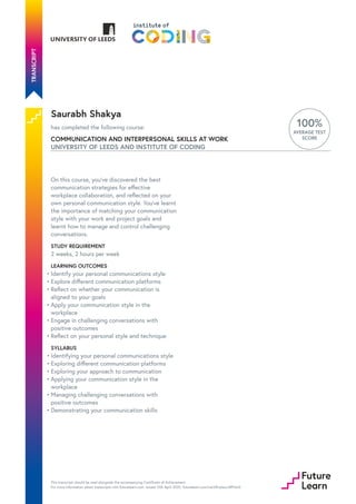 Saurabh Shakya
has completed the following course:
COMMUNICATION AND INTERPERSONAL SKILLS AT WORK
UNIVERSITY OF LEEDS AND INSTITUTE OF CODING
100%
AVERAGE TEST
SCORE
On this course, you’ve discovered the best
communication strategies for effective
workplace collaboration, and reflected on your
own personal communication style. You’ve learnt
the importance of matching your communication
style with your work and project goals and
learnt how to manage and control challenging
conversations.
STUDY REQUIREMENT
2 weeks, 2 hours per week
LEARNING OUTCOMES
SYLLABUS
Identify your personal communications style
•
Explore different communication platforms
•
Reflect on whether your communication is
aligned to your goals
•
Apply your communication style in the
workplace
•
Engage in challenging conversations with
positive outcomes
•
Reflect on your personal style and technique
•
Identifying your personal communications style
•
Exploring different communication platforms
•
Exploring your approach to communication
•
Applying your communication style in the
workplace
•
Managing challenging conversations with
positive outcomes
•
Demonstrating your communication skills
•
This transcript should be read alongside the accompanying Certificate of Achievement.
For more information about transcripts visit futurelearn.com. Issued 12th April 2020. futurelearn.com/certificates/s891do5
 