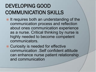 DEVELOPING GOOD
COMMUNICATION SKILLS
 It requires both an understanding of the
communication process and reflection
about ones communication experience
as a nurse. Critical thinking by nurse is
highly needed to become competent
communicators.
 Curiosity is needed for effective
communication .Self confident attitude
can enhance nurse patient relationship
and communication
 
