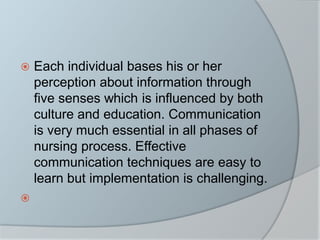  Each individual bases his or her
perception about information through
five senses which is influenced by both
culture and education. Communication
is very much essential in all phases of
nursing process. Effective
communication techniques are easy to
learn but implementation is challenging.

 