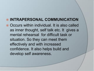  INTRAPERSONAL COMMUNICATION
 Occurs within individual. It is also called
as inner thought, self talk etc. It gives a
mental rehearsal for difficult task or
situation. So they can meet them
effectively and with increased
confidence. It also helps build and
develop self awareness.
 
