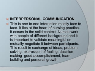  INTERPERSONAL COMMUNICATION
 This is one to one interaction mostly face to
face. It lies at the heart of nursing practice.
It occurs in the solid context .Nurses work
with people of different background and it
is important to validate meaningful or
mutually negotiate it between participants.
This result in exchange of ideas, problem
solving, expression of feeling, decision
making good accomplishment, team
building and personal growth.
 