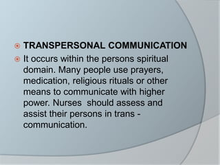  TRANSPERSONAL COMMUNICATION
 It occurs within the persons spiritual
domain. Many people use prayers,
medication, religious rituals or other
means to communicate with higher
power. Nurses should assess and
assist their persons in trans -
communication.
 