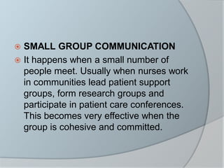  SMALL GROUP COMMUNICATION
 It happens when a small number of
people meet. Usually when nurses work
in communities lead patient support
groups, form research groups and
participate in patient care conferences.
This becomes very effective when the
group is cohesive and committed.
 