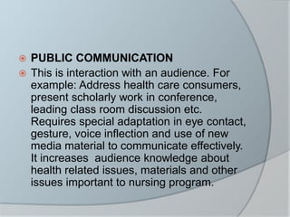  PUBLIC COMMUNICATION
 This is interaction with an audience. For
example: Address health care consumers,
present scholarly work in conference,
leading class room discussion etc.
Requires special adaptation in eye contact,
gesture, voice inflection and use of new
media material to communicate effectively.
It increases audience knowledge about
health related issues, materials and other
issues important to nursing program.
 