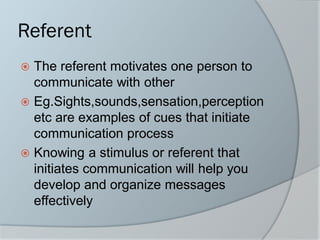 Referent
 The referent motivates one person to
communicate with other
 Eg.Sights,sounds,sensation,perception
etc are examples of cues that initiate
communication process
 Knowing a stimulus or referent that
initiates communication will help you
develop and organize messages
effectively
 