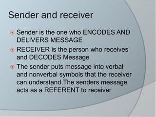 Sender and receiver
 Sender is the one who ENCODES AND
DELIVERS MESSAGE
 RECEIVER is the person who receives
and DECODES Message
 The sender puts message into verbal
and nonverbal symbols that the receiver
can understand.The senders message
acts as a REFERENT to receiver
 