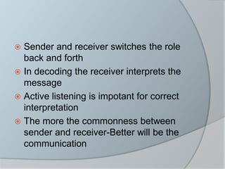  Sender and receiver switches the role
back and forth
 In decoding the receiver interprets the
message
 Active listening is impotant for correct
interpretation
 The more the commonness between
sender and receiver-Better will be the
communication
 